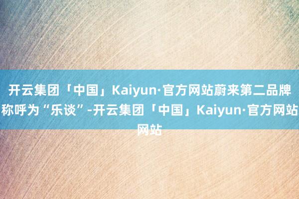 开云集团「中国」Kaiyun·官方网站蔚来第二品牌称呼为“乐谈”-开云集团「中国」Kaiyun·官方网站