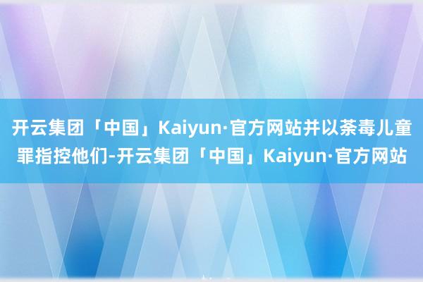 开云集团「中国」Kaiyun·官方网站并以荼毒儿童罪指控他们-开云集团「中国」Kaiyun·官方网站