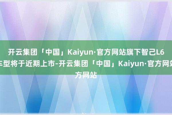 开云集团「中国」Kaiyun·官方网站旗下智己L6车型将于近期上市-开云集团「中国」Kaiyun·官方网站