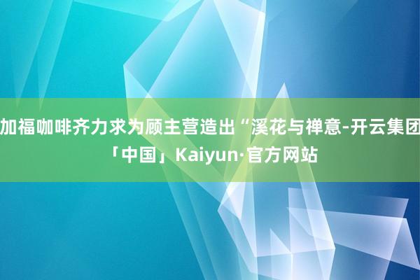 加福咖啡齐力求为顾主营造出“溪花与禅意-开云集团「中国」Kaiyun·官方网站