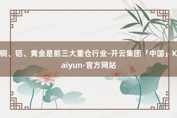 铜、铝、黄金是前三大重仓行业-开云集团「中国」Kaiyun·官方网站