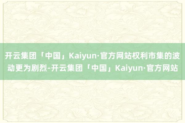 开云集团「中国」Kaiyun·官方网站权利市集的波动更为剧烈-开云集团「中国」Kaiyun·官方网站