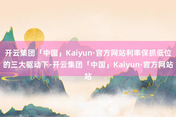 开云集团「中国」Kaiyun·官方网站利率保抓低位的三大驱动下-开云集团「中国」Kaiyun·官方网站
