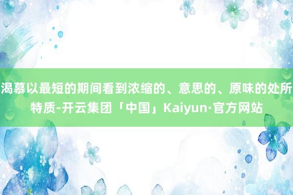 渴慕以最短的期间看到浓缩的、意思的、原味的处所特质-开云集团「中国」Kaiyun·官方网站