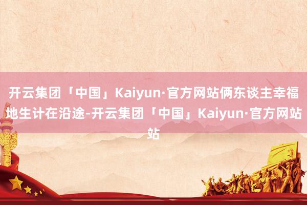 开云集团「中国」Kaiyun·官方网站俩东谈主幸福地生计在沿途-开云集团「中国」Kaiyun·官方网站