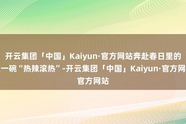 开云集团「中国」Kaiyun·官方网站奔赴春日里的这一碗“热辣滚热”-开云集团「中国」Kaiyun·官方网站