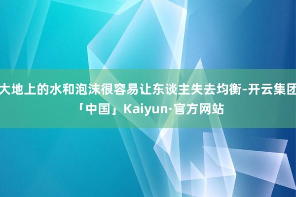 大地上的水和泡沫很容易让东谈主失去均衡-开云集团「中国」Kaiyun·官方网站