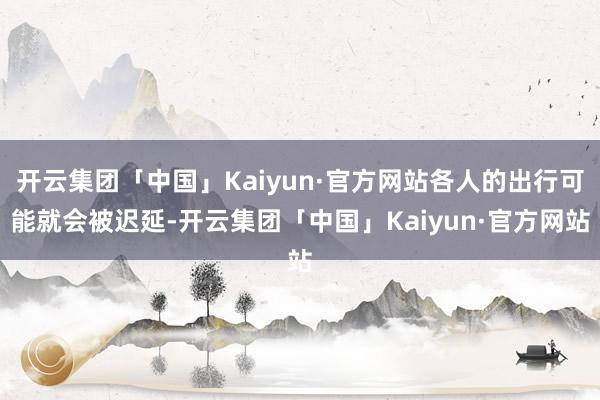 开云集团「中国」Kaiyun·官方网站各人的出行可能就会被迟延-开云集团「中国」Kaiyun·官方网站