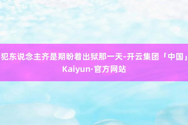 犯东说念主齐是期盼着出狱那一天-开云集团「中国」Kaiyun·官方网站