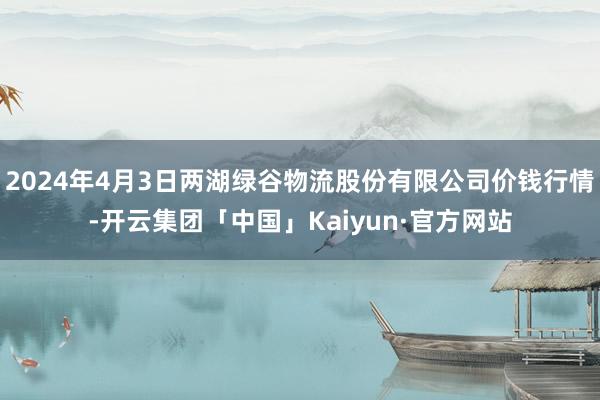 2024年4月3日两湖绿谷物流股份有限公司价钱行情-开云集团「中国」Kaiyun·官方网站