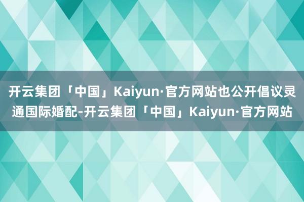 开云集团「中国」Kaiyun·官方网站也公开倡议灵通国际婚配-开云集团「中国」Kaiyun·官方网站