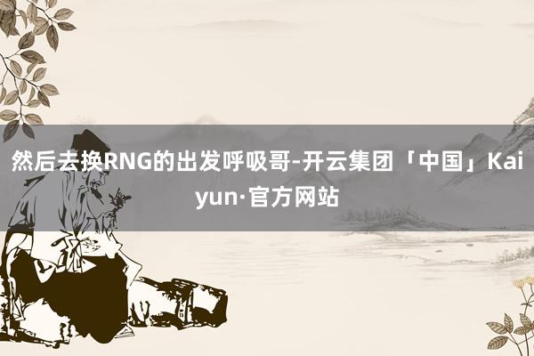 然后去换RNG的出发呼吸哥-开云集团「中国」Kaiyun·官方网站