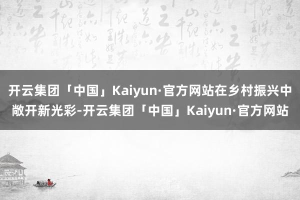 开云集团「中国」Kaiyun·官方网站在乡村振兴中敞开新光彩-开云集团「中国」Kaiyun·官方网站