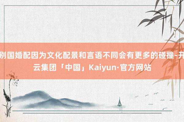 别国婚配因为文化配景和言语不同会有更多的碰撞-开云集团「中国」Kaiyun·官方网站