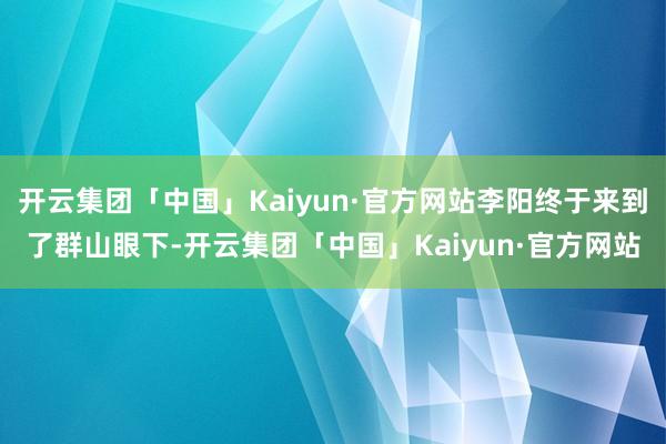 开云集团「中国」Kaiyun·官方网站李阳终于来到了群山眼下-开云集团「中国」Kaiyun·官方网站