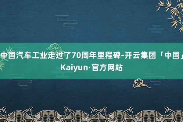 中国汽车工业走过了70周年里程碑-开云集团「中国」Kaiyun·官方网站