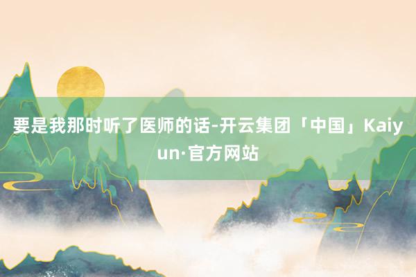 要是我那时听了医师的话-开云集团「中国」Kaiyun·官方网站