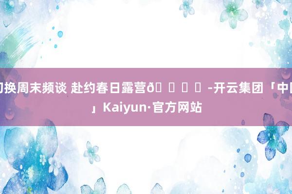 切换周末频谈 赴约春日露营🏕️-开云集团「中国」Kaiyun·官方网站