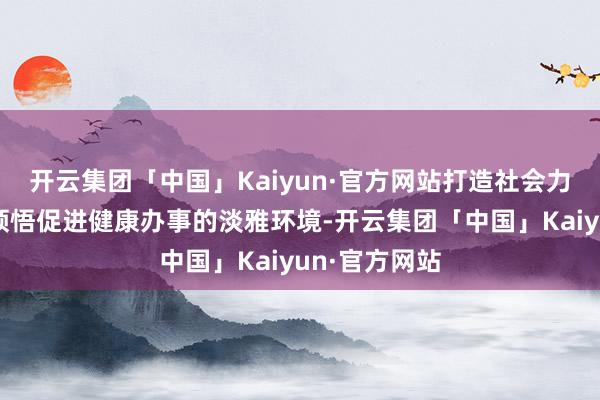 开云集团「中国」Kaiyun·官方网站打造社会力量积极参与领悟促进健康办事的淡雅环境-开云集团「中国」Kaiyun·官方网站