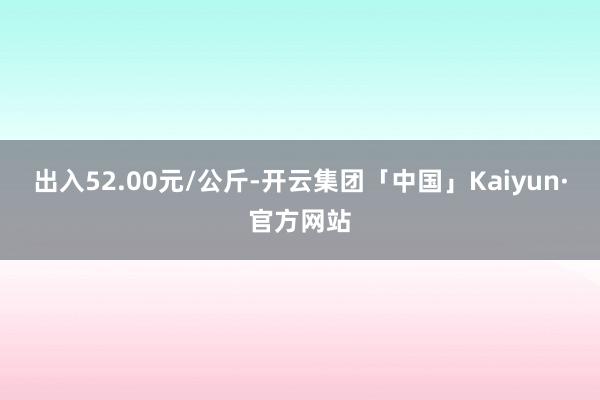 出入52.00元/公斤-开云集团「中国」Kaiyun·官方网站