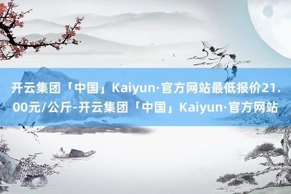 开云集团「中国」Kaiyun·官方网站最低报价21.00元/公斤-开云集团「中国」Kaiyun·官方网站