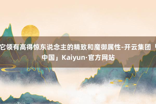 它领有高得惊东说念主的精致和魔御属性-开云集团「中国」Kaiyun·官方网站