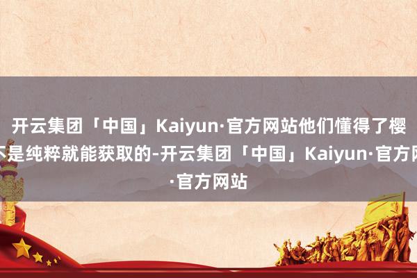 开云集团「中国」Kaiyun·官方网站他们懂得了樱桃不是纯粹就能获取的-开云集团「中国」Kaiyun·官方网站