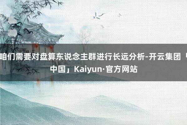 咱们需要对盘算东说念主群进行长远分析-开云集团「中国」Kaiyun·官方网站