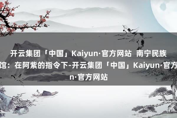 开云集团「中国」Kaiyun·官方网站  南宁民族博物馆：在阿紫的指令下-开云集团「中国」Kaiyun·官方网站