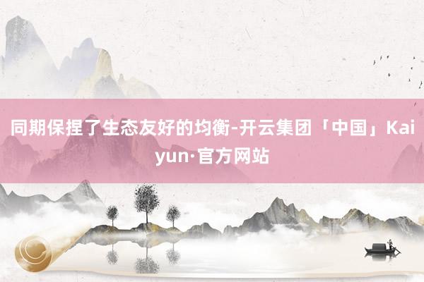 同期保捏了生态友好的均衡-开云集团「中国」Kaiyun·官方网站