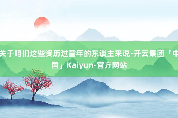 关于咱们这些资历过童年的东谈主来说-开云集团「中国」Kaiyun·官方网站