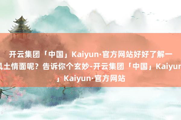 开云集团「中国」Kaiyun·官方网站好好了解一下当地的风土情面呢？告诉你个玄妙-开云集团「中国」Kaiyun·官方网站
