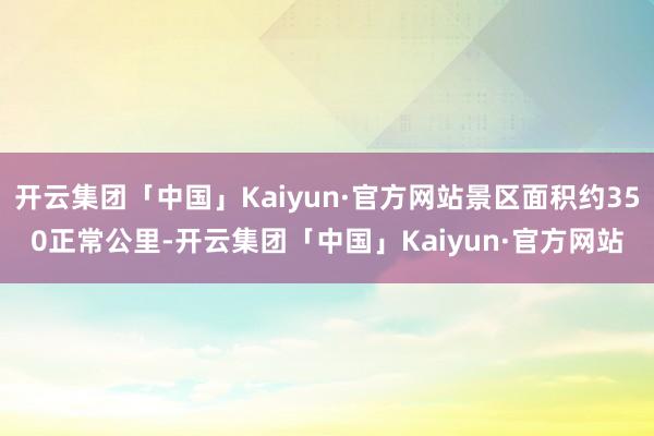 开云集团「中国」Kaiyun·官方网站景区面积约350正常公里-开云集团「中国」Kaiyun·官方网站