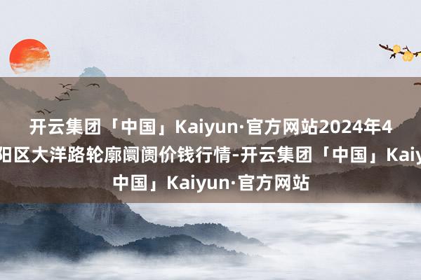 开云集团「中国」Kaiyun·官方网站2024年4月5日北京向阳区大洋路轮廓阛阓价钱行情-开云集团「中国」Kaiyun·官方网站