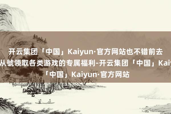 开云集团「中国」Kaiyun·官方网站也不错前去（游他趣）蚣从號领取各类游戏的专属福利-开云集团「中国」Kaiyun·官方网站