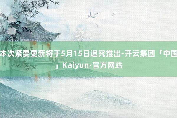 本次紧要更新将于5月15日追究推出-开云集团「中国」Kaiyun·官方网站