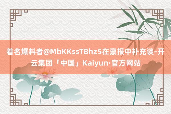 着名爆料者@MbKKssTBhz5在禀报中补充谈-开云集团「中国」Kaiyun·官方网站