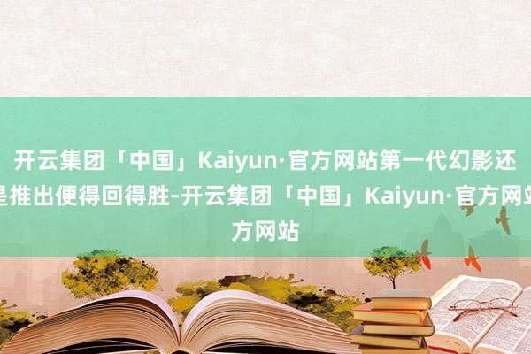 开云集团「中国」Kaiyun·官方网站第一代幻影还是推出便得回得胜-开云集团「中国」Kaiyun·官方网站