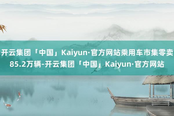 开云集团「中国」Kaiyun·官方网站乘用车市集零卖85.2万辆-开云集团「中国」Kaiyun·官方网站