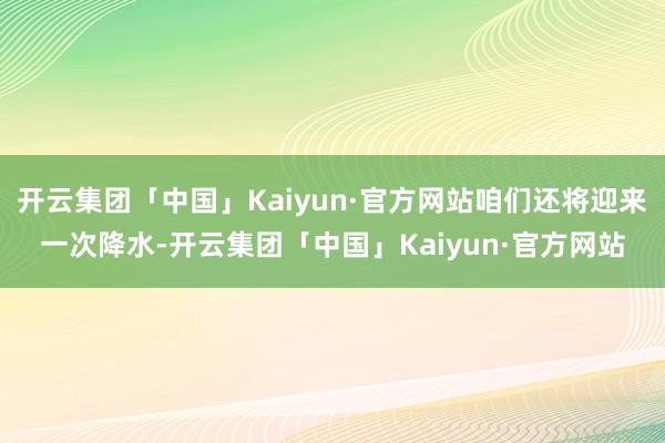 开云集团「中国」Kaiyun·官方网站咱们还将迎来一次降水-开云集团「中国」Kaiyun·官方网站