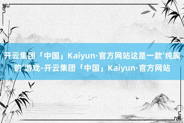 开云集团「中国」Kaiyun·官方网站这是一款‘纯属的’游戏-开云集团「中国」Kaiyun·官方网站