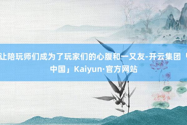 让陪玩师们成为了玩家们的心腹和一又友-开云集团「中国」Kaiyun·官方网站