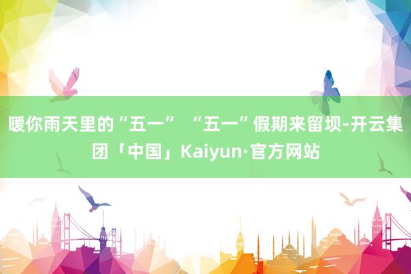 暖你雨天里的“五一”  “五一”假期来留坝-开云集团「中国」Kaiyun·官方网站