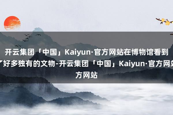 开云集团「中国」Kaiyun·官方网站在博物馆看到了好多独有的文物-开云集团「中国」Kaiyun·官方网站