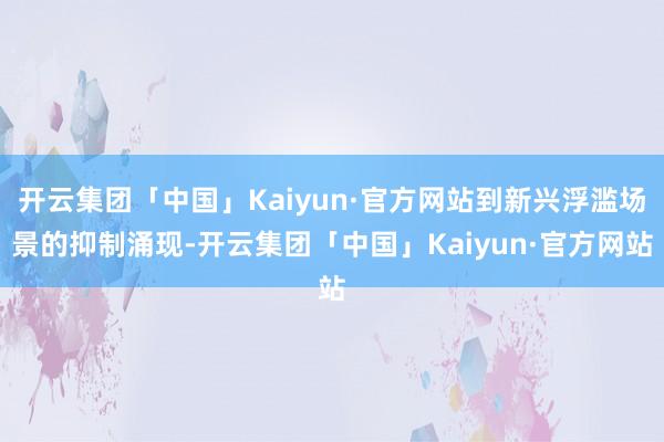 开云集团「中国」Kaiyun·官方网站到新兴浮滥场景的抑制涌现-开云集团「中国」Kaiyun·官方网站