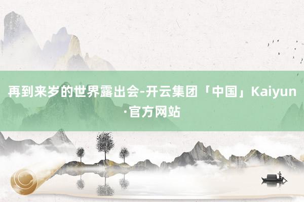 再到来岁的世界露出会-开云集团「中国」Kaiyun·官方网站