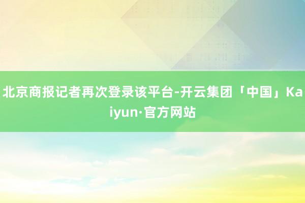北京商报记者再次登录该平台-开云集团「中国」Kaiyun·官方网站