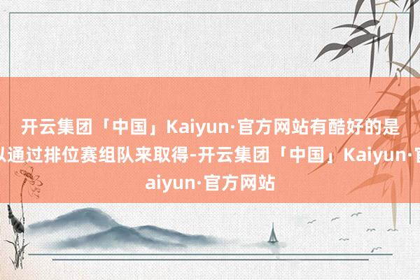 开云集团「中国」Kaiyun·官方网站有酷好的是积分可以通过排位赛组队来取得-开云集团「中国」Kaiyun·官方网站