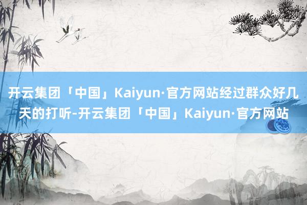 开云集团「中国」Kaiyun·官方网站经过群众好几天的打听-开云集团「中国」Kaiyun·官方网站
