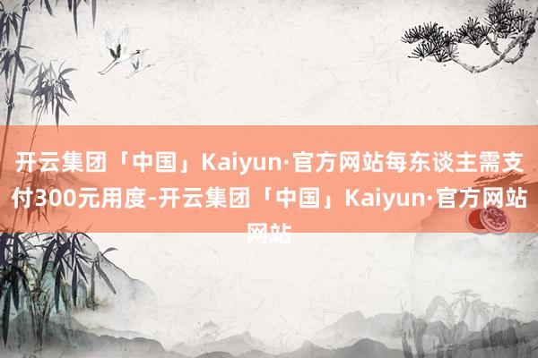 开云集团「中国」Kaiyun·官方网站每东谈主需支付300元用度-开云集团「中国」Kaiyun·官方网站